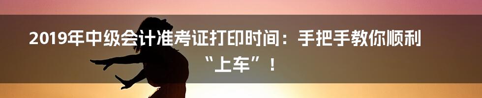 2019年中级会计准考证打印时间：手把手教你顺利“上车”！