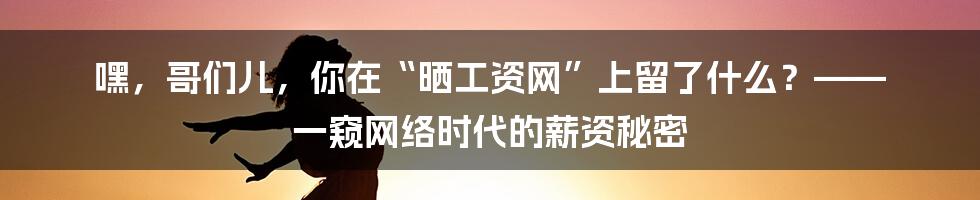 嘿,哥们儿,你在“晒工资网”上留了什么?—— 一窥网络时代的薪资秘密