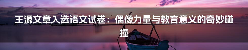 王源文章入选语文试卷:偶像力量与教育意义的奇妙碰撞