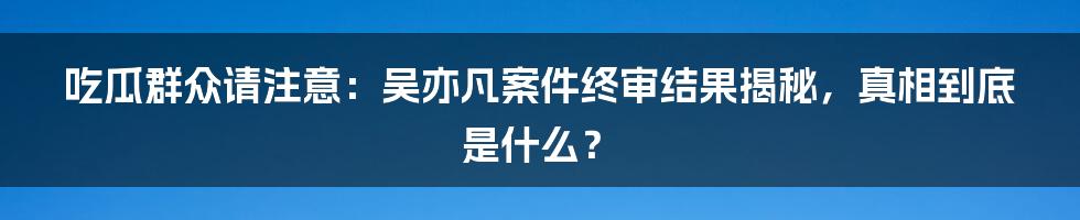 吃瓜群众请注意:吴亦凡案件终审结果揭秘,真相到底是什么?