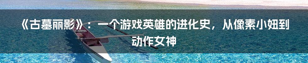 《古墓丽影》:一个游戏英雄的进化史,从像素小妞到动作女神