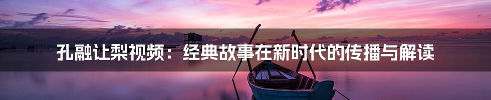 孔融让梨视频:经典故事在新时代的传播与解读