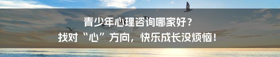 青少年心理咨询哪家好？ 找对“心”方向，快乐成长没烦恼！
