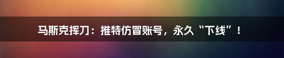 马斯克挥刀:推特仿冒账号,永久“下线”!