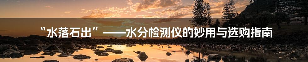 “水落石出”——水分检测仪的妙用与选购指南