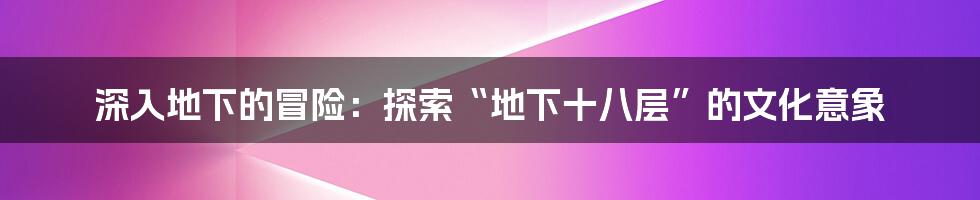 深入地下的冒险：探索“地下十八层”的文化意象