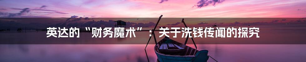 英达的“财务魔术”：关于洗钱传闻的探究