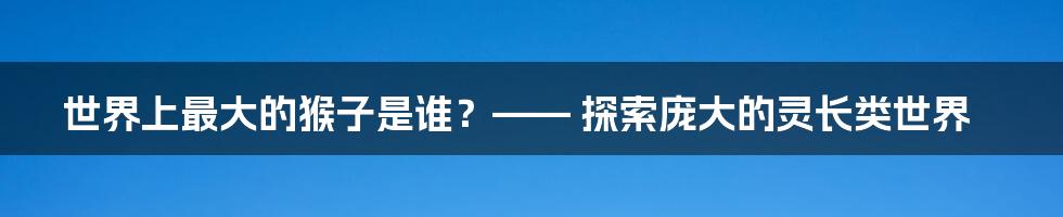 世界上最大的猴子是谁？—— 探索庞大的灵长类世界