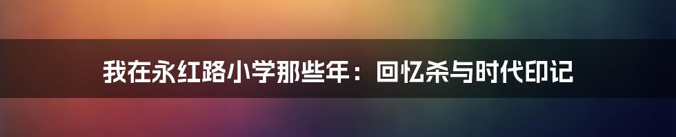 我在永红路小学那些年:回忆杀与时代印记
