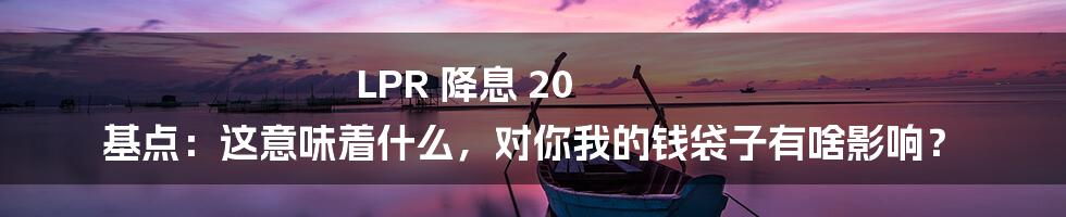 LPR 降息 20 基点:这意味着什么,对你我的钱袋子有啥影响?