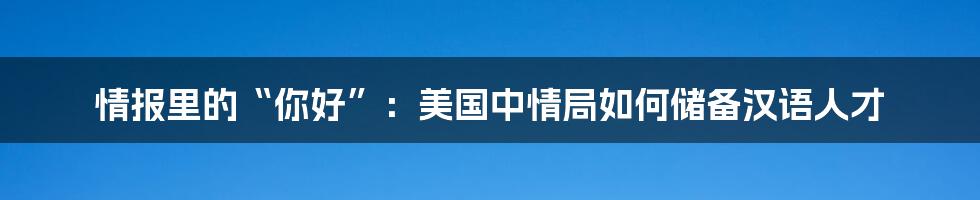 情报里的“你好”:美国中情局如何储备汉语人才