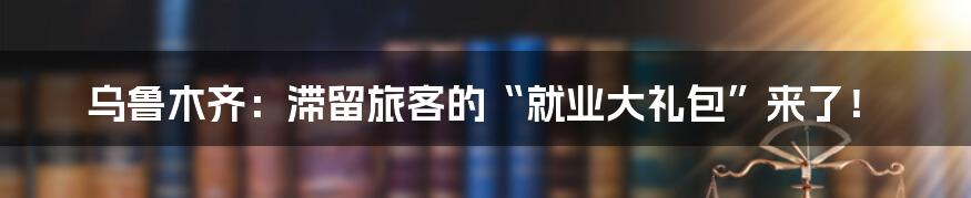 乌鲁木齐:滞留旅客的“就业大礼包”来了!