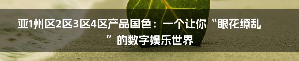 亚1州区2区3区4区产品国色:一个让你“眼花缭乱”的数字娱乐世界