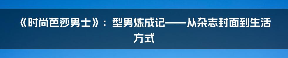 《时尚芭莎男士》：型男炼成记——从杂志封面到生活方式