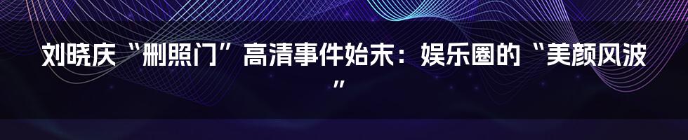 刘晓庆“删照门”高清事件始末：娱乐圈的“美颜风波”