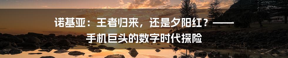 诺基亚:王者归来,还是夕阳红?—— 手机巨头的数字时代探险