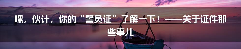 嘿，伙计，你的“警员证”了解一下！——关于证件那些事儿