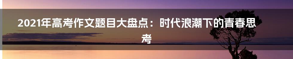 2021年高考作文题目大盘点:时代浪潮下的青春思考