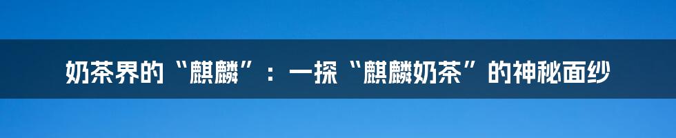 奶茶界的“麒麟”:一探“麒麟奶茶”的神秘面纱