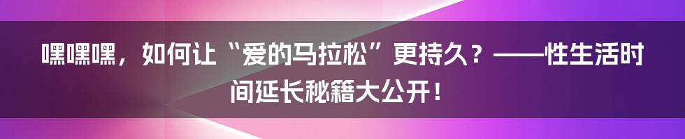 嘿嘿嘿,如何让“爱的马拉松”更持久?——性生活时间延长秘籍大公开!