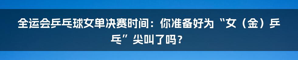 全运会乒乓球女单决赛时间：你准备好为“女（金）乒乓”尖叫了吗？