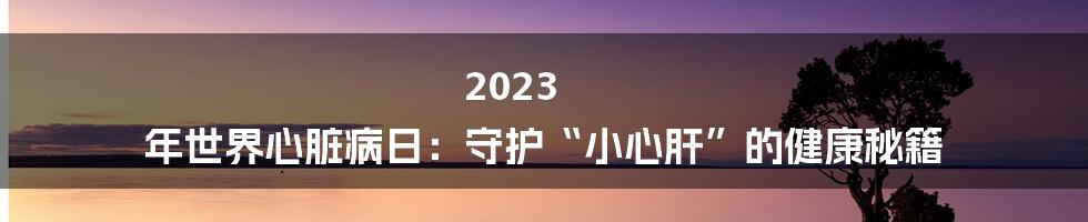 2023 年世界心脏病日:守护“小心肝”的健康秘籍