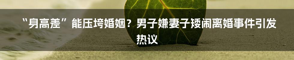“身高差”能压垮婚姻?男子嫌妻子矮闹离婚事件引发热议