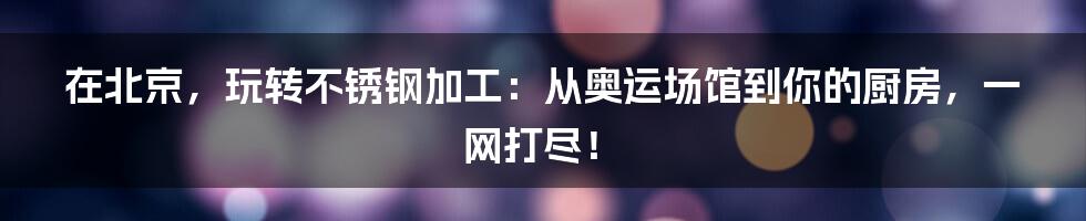在北京,玩转不锈钢加工:从奥运场馆到你的厨房,一网打尽!