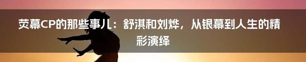 荧幕CP的那些事儿:舒淇和刘烨,从银幕到人生的精彩演绎