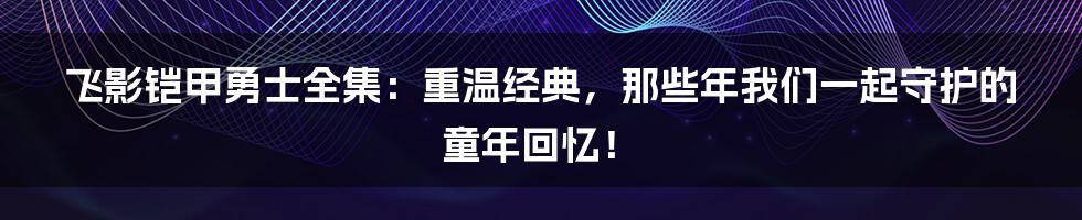 飞影铠甲勇士全集：重温经典，那些年我们一起守护的童年回忆！