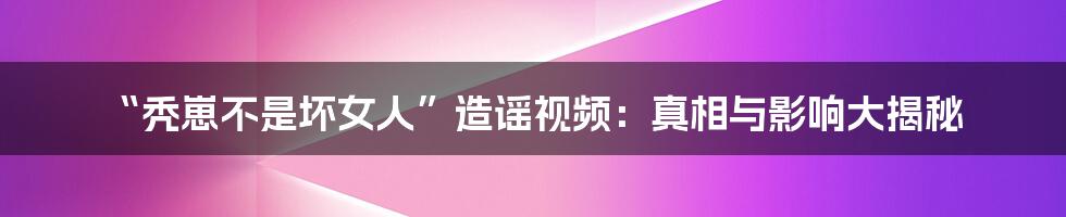 “秃崽不是坏女人”造谣视频:真相与影响大揭秘