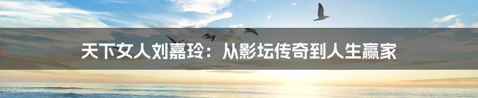 天下女人刘嘉玲：从影坛传奇到人生赢家