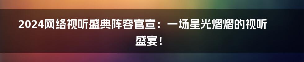 2024网络视听盛典阵容官宣：一场星光熠熠的视听盛宴！