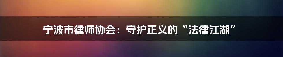 宁波市律师协会：守护正义的“法律江湖”