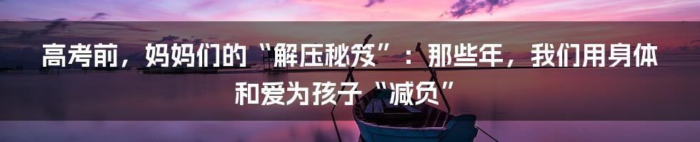 高考前，妈妈们的“解压秘笈”：那些年，我们用身体和爱为孩子“减负”