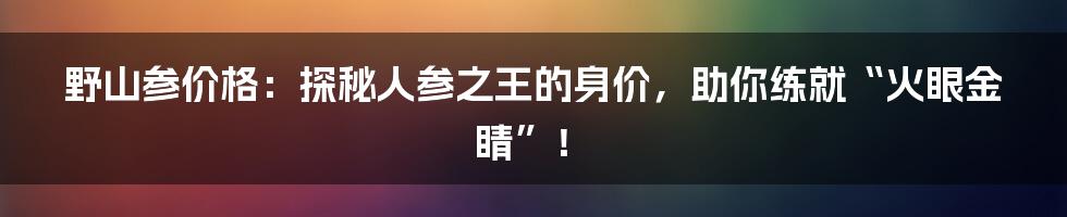 野山参价格：探秘人参之王的身价，助你练就“火眼金睛”！