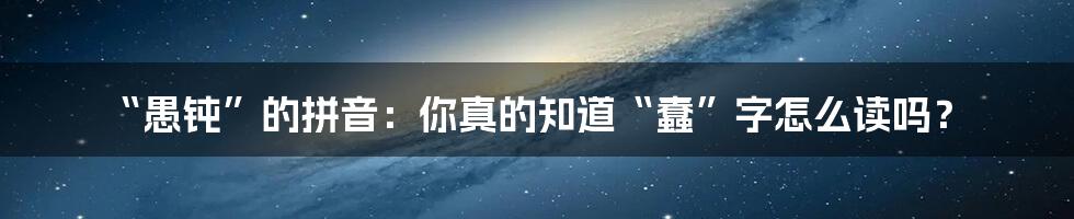 “愚钝”的拼音：你真的知道“蠢”字怎么读吗？