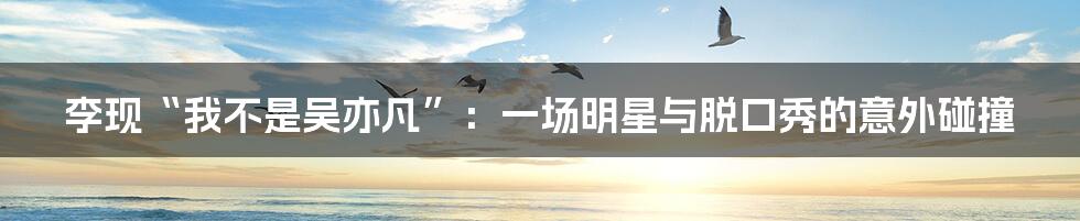 李现“我不是吴亦凡”：一场明星与脱口秀的意外碰撞