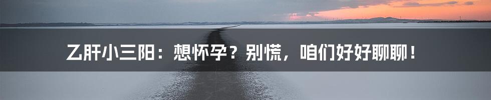 乙肝小三阳:想怀孕?别慌,咱们好好聊聊!