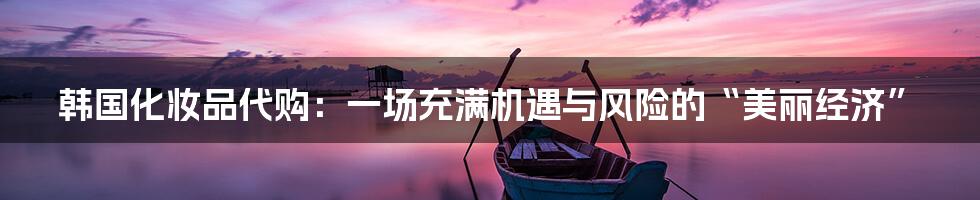 韩国化妆品代购:一场充满机遇与风险的“美丽经济”