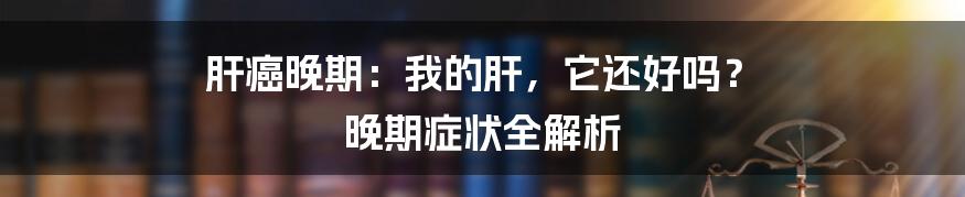 肝癌晚期：我的肝，它还好吗？ 晚期症状全解析