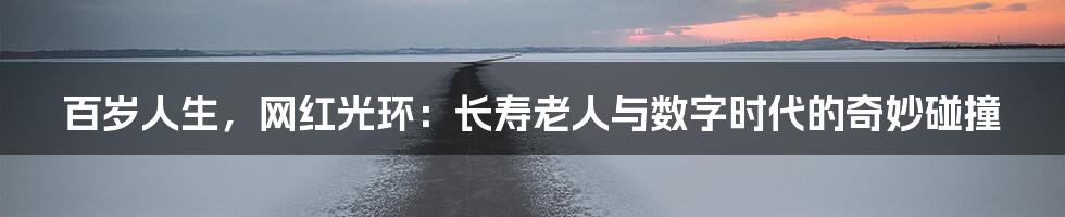百岁人生,网红光环:长寿老人与数字时代的奇妙碰撞