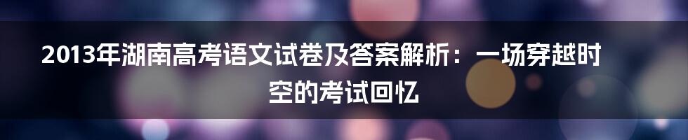 2013年湖南高考语文试卷及答案解析:一场穿越时空的考试回忆