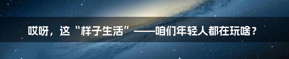 哎呀,这“样子生活”——咱们年轻人都在玩啥?
