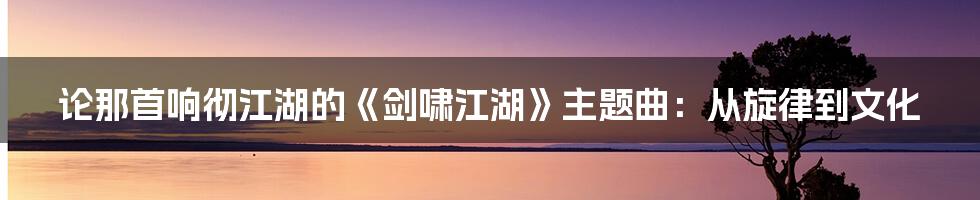 论那首响彻江湖的《剑啸江湖》主题曲：从旋律到文化