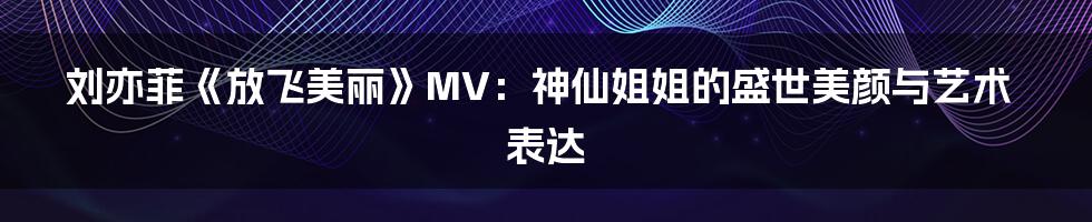 刘亦菲《放飞美丽》MV：神仙姐姐的盛世美颜与艺术表达