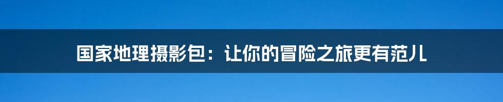 国家地理摄影包:让你的冒险之旅更有范儿