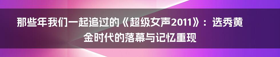 那些年我们一起追过的《超级女声2011》:选秀黄金时代的落幕与记忆重现