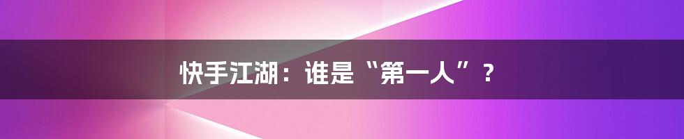 快手江湖:谁是“第一人”?