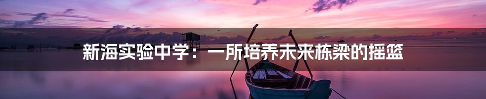 新海实验中学：一所培养未来栋梁的摇篮